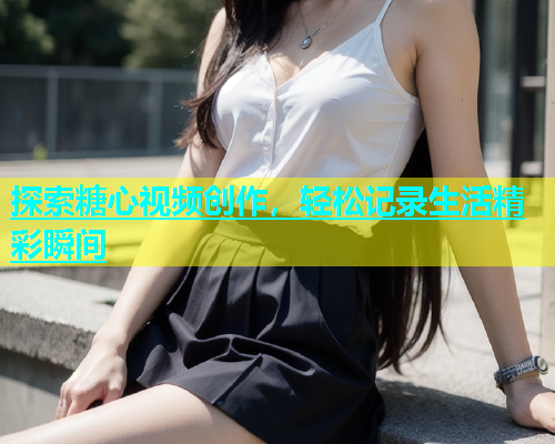 探索糖心视频创作，轻松记录生活精彩瞬间