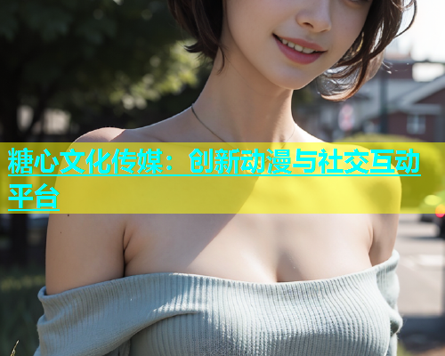 糖心文化传媒：创新动漫与社交互动平台