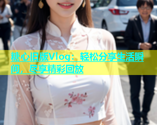 糖心旧版Vlog：轻松分享生活瞬间，尽享精彩回放
