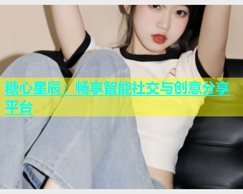 糖心星辰：畅享智能社交与创意分享平台