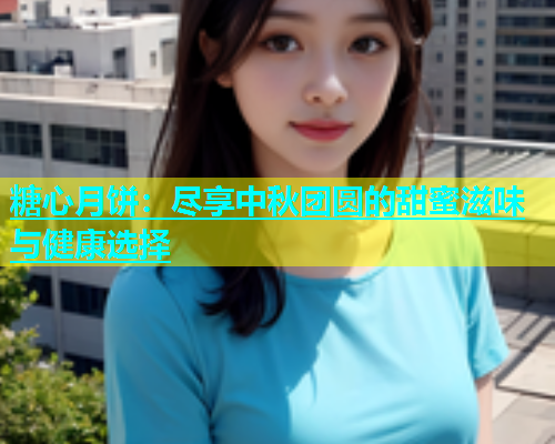 糖心月饼：尽享中秋团圆的甜蜜滋味与健康选择
