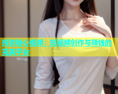 探索糖心视频：短视频创作与赚钱的完美平台