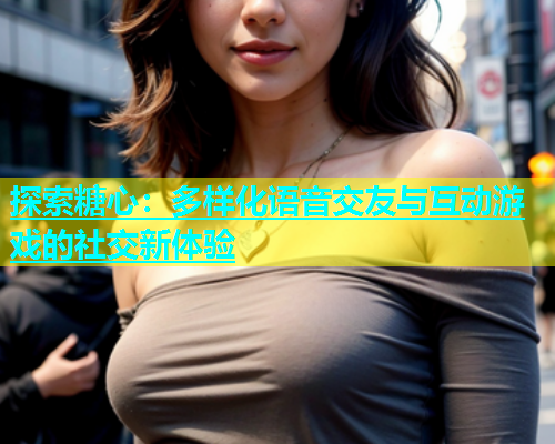 探索糖心：多样化语音交友与互动游戏的社交新体验
