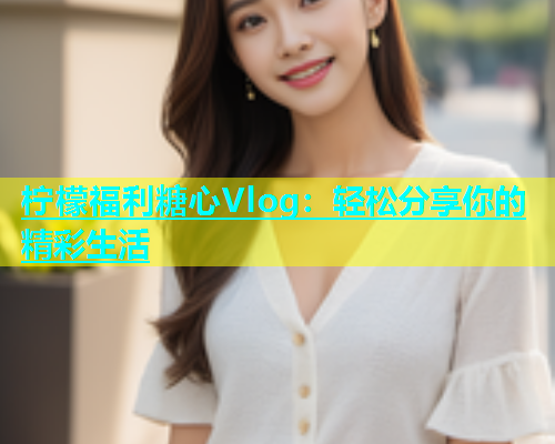 柠檬福利糖心Vlog：轻松分享你的精彩生活
