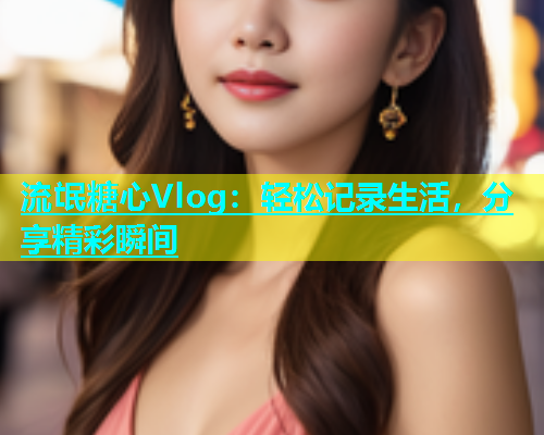 流氓糖心Vlog：轻松记录生活，分享精彩瞬间