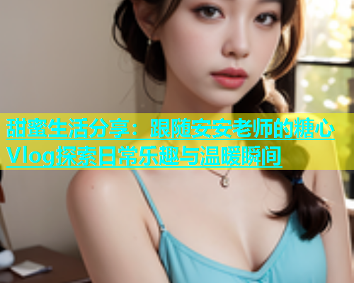 甜蜜生活分享：跟随安安老师的糖心Vlog探索日常乐趣与温暖瞬间