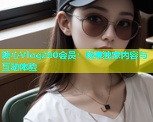 糖心Vlog200会员：畅享独家内容与互动体验
