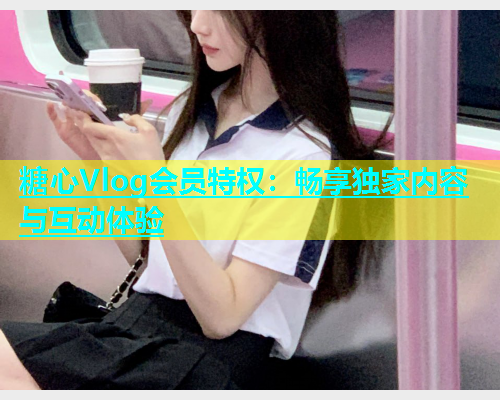 糖心Vlog会员特权：畅享独家内容与互动体验