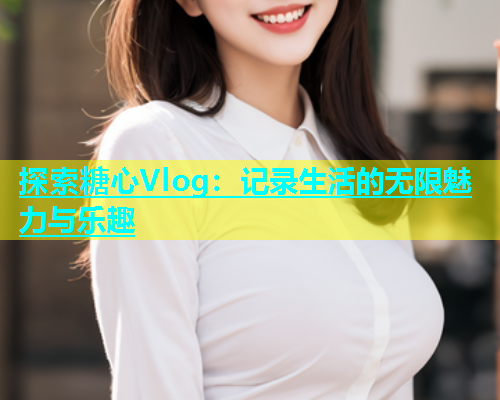 探索糖心Vlog：记录生活的无限魅力与乐趣