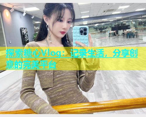 探索糖心Vlog：记录生活，分享创意的完美平台