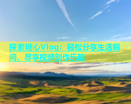 探索糖心Vlog：轻松分享生活瞬间，尽享视频创作乐趣