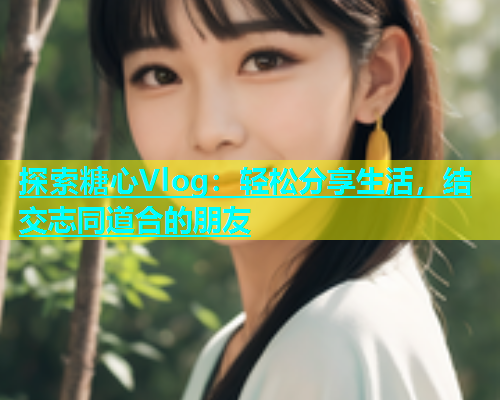 探索糖心Vlog：轻松分享生活，结交志同道合的朋友