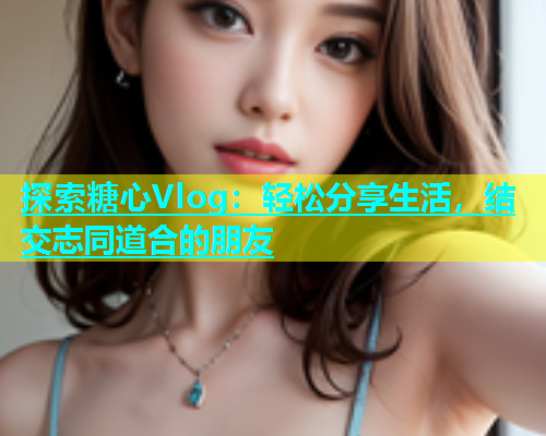 探索糖心Vlog：轻松分享生活，结交志同道合的朋友