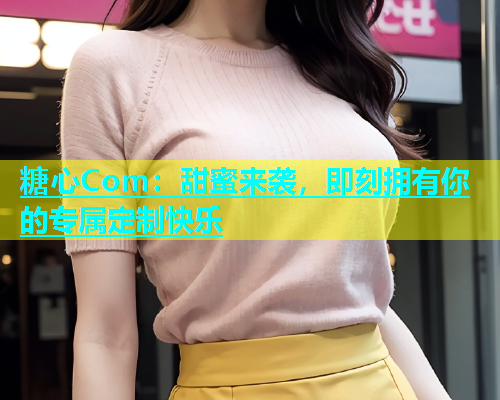 糖心Com：甜蜜来袭，即刻拥有你的专属定制快乐