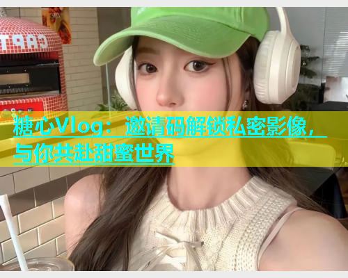 糖心Vlog：邀请码解锁私密影像，与你共赴甜蜜世界