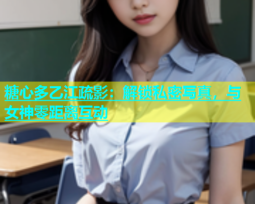糖心多乙江疏影：解锁私密写真，与女神零距离互动