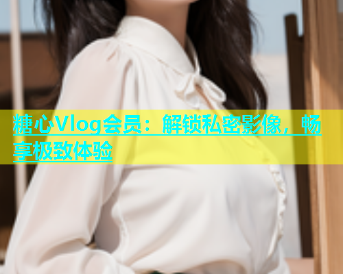 糖心Vlog会员：解锁私密影像，畅享极致体验