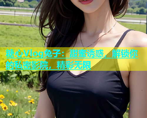 糖心Vlog兔子：甜蜜诱惑，解锁你的私密影院，精彩无限