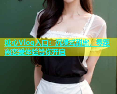 糖心Vlog入口：沉浸式甜蜜，零距离恋爱体验等你开启