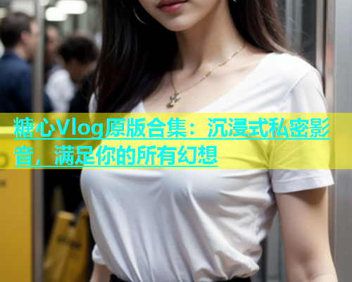 糖心Vlog原版合集：沉浸式私密影音，满足你的所有幻想