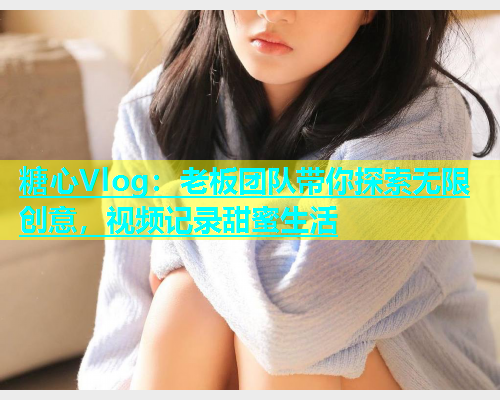 糖心Vlog：老板团队带你探索无限创意，视频记录甜蜜生活