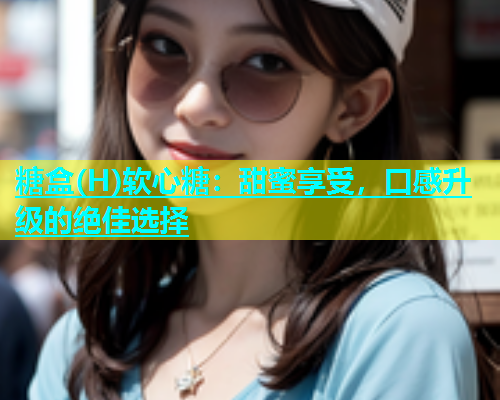 糖盒(H)软心糖：甜蜜享受，口感升级的绝佳选择