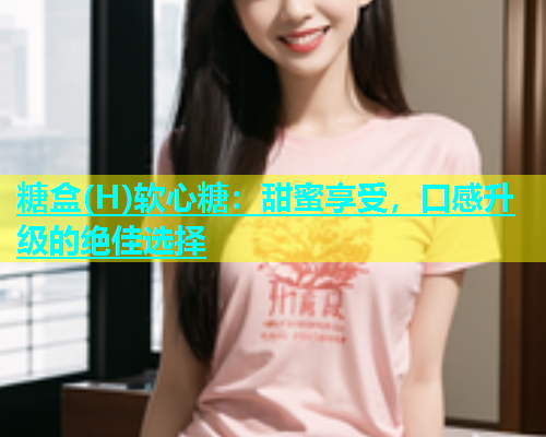 糖盒(H)软心糖：甜蜜享受，口感升级的绝佳选择