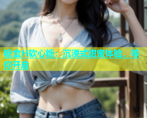糖盒H软心糖：沉浸式甜蜜体验，等你开启