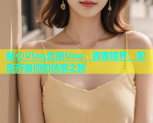 糖心Vlog尤奈Una：甜蜜视界，即刻开启你的情感之旅
