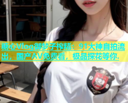 糖心Vlog御梦子榨精：91大神自拍流出，国产AV免费看，极品探花等你.