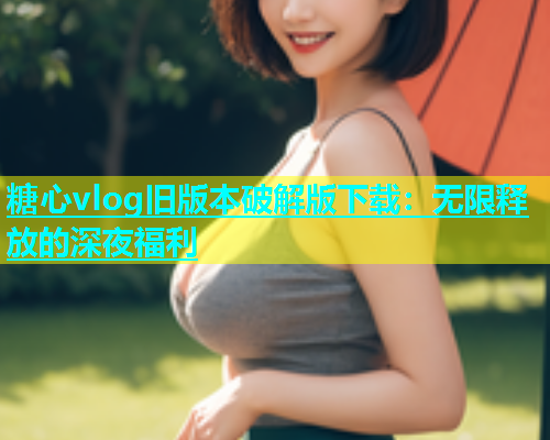 糖心vlog旧版本破解版下载：无限释放的深夜福利