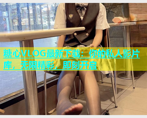 糖心VLOG最新下载：你的私人影片库，无限精彩，即刻开启
