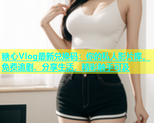 糖心Vlog最新兑换码：你的私人影片库，免费追剧、分享生活，精彩触手可及