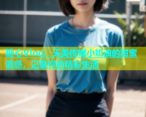 糖心Vlog：天美传媒小奶油的甜蜜诱惑，记录你的精彩生活