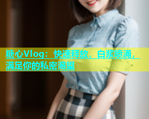 糖心Vlog：快速释放，白浆喷涌，满足你的私密渴望