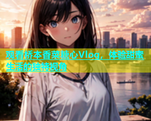观看桥本香菜糖心Vlog，体验甜蜜生活的独特视角