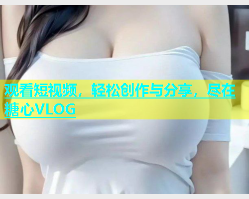 观看短视频，轻松创作与分享，尽在糖心VLOG