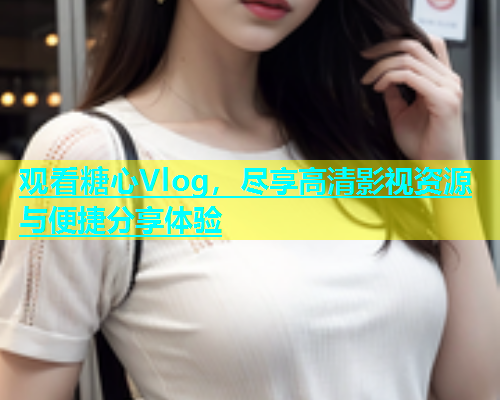 观看糖心Vlog，尽享高清影视资源与便捷分享体验