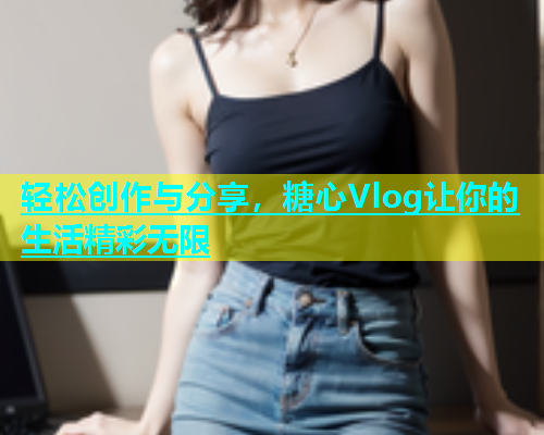 轻松创作与分享，糖心Vlog让你的生活精彩无限