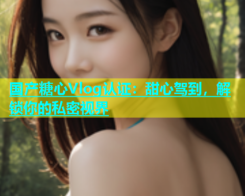 国产糖心Vlog认证：甜心驾到，解锁你的私密视界
