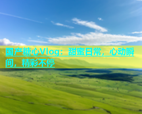 国产糖心Vlog：甜蜜日常，心动瞬间，精彩不停