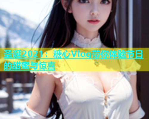 圣诞2021：糖心Vlog带你体验节日的甜蜜与惊喜