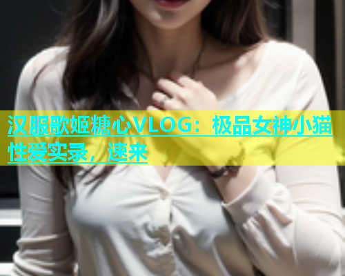 汉服歌姬糖心VLOG：极品女神小猫性爱实录，速来