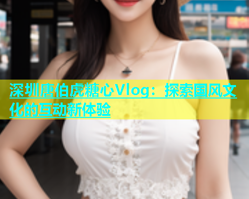 深圳唐伯虎糖心Vlog：探索国风文化的互动新体验