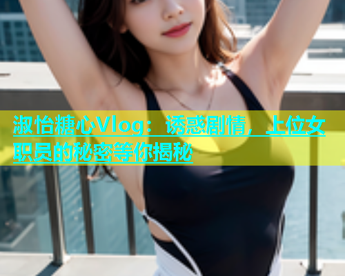 淑怡糖心Vlog：诱惑剧情，上位女职员的秘密等你揭秘