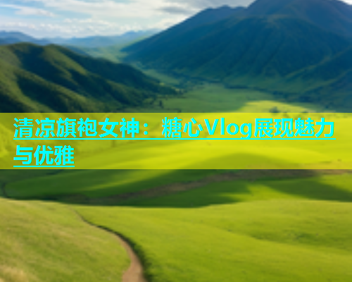 清凉旗袍女神：糖心Vlog展现魅力与优雅