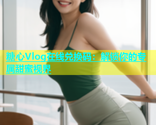 糖心Vlog在线兑换码：解锁你的专属甜蜜视界
