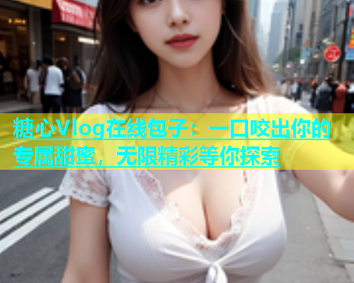 糖心Vlog在线包子：一口咬出你的专属甜蜜，无限精彩等你探索