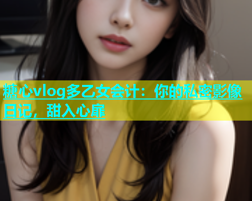 糖心vlog多乙女会计：你的私密影像日记，甜入心扉
