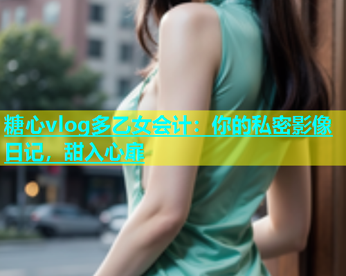 糖心vlog多乙女会计：你的私密影像日记，甜入心扉